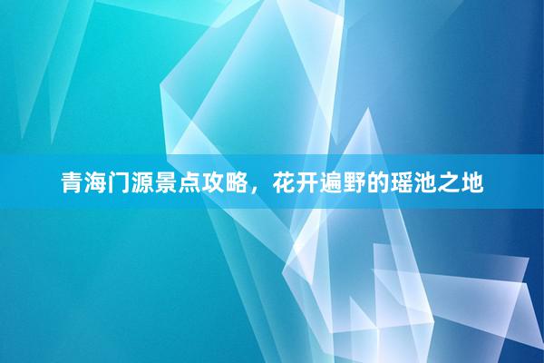 青海门源景点攻略，花开遍野的瑶池之地
